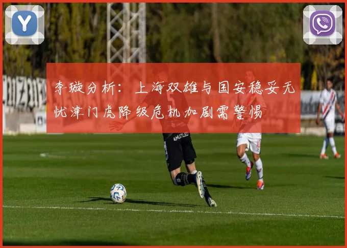 李璇分析：上海双雄与国安稳妥无忧津门虎降级危机加剧需警惕